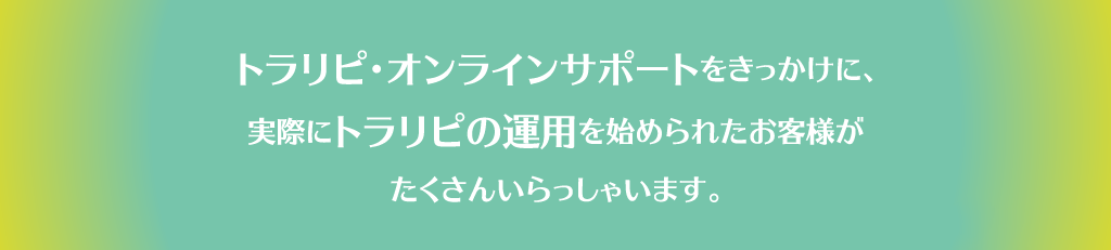 トラリピ・オンラインサポートをきっかけに、実際にトラリピの運用を始められたお客様がたくさんいらっしゃいます。