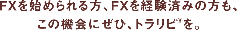 FXを始められる方、FXを経験済みの方も、この機会にぜひ、トラリピ®を。