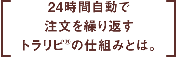 24時間自動で注文を繰り返すトラリピ®の仕組みとは。