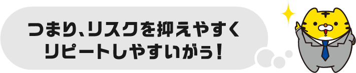 つまり、リスクを抑えやすくリピートしやすいがぅ！