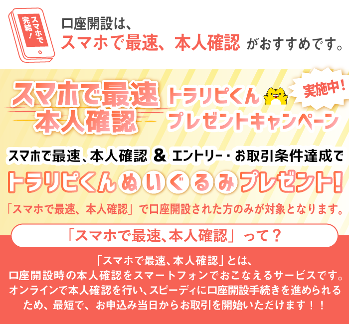 口座開設は、「スマホで最速、本人確認」がおすすめです。スマホで最速本人確認＆エントリー・お取引条件達成でトラリピくんぬいぐるみプレゼント！