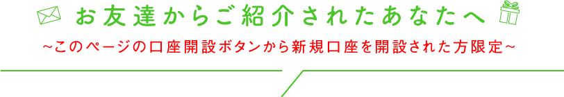 お友達からご紹介されたあなたへ ～このページの口座開設ボタンから新規口座を開設された方限定～