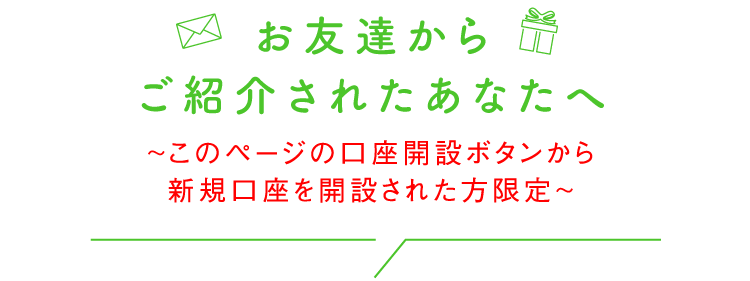 お友達からご紹介されたあなたへ ～このページの口座開設ボタンから新規口座を開設された方限定～